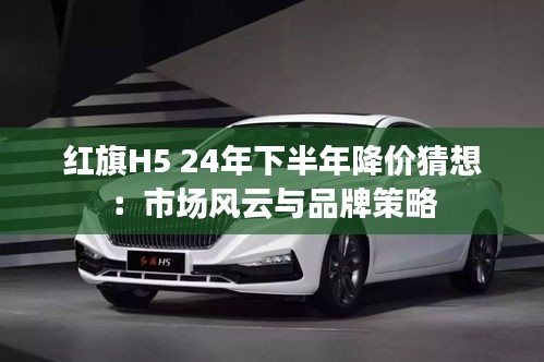 紅旗H5 24年下半年降價(jià)猜想:市場風(fēng)云與品牌策略