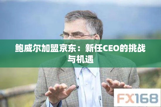 鮑威爾加盟京東:新任CEO的挑戰(zhàn)與機遇