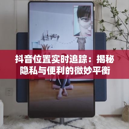 抖音位置實(shí)時(shí)追蹤:揭秘隱私與便利的微妙平衡