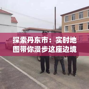 探索丹東市：實(shí)時(shí)地圖帶你漫步這座邊境之城