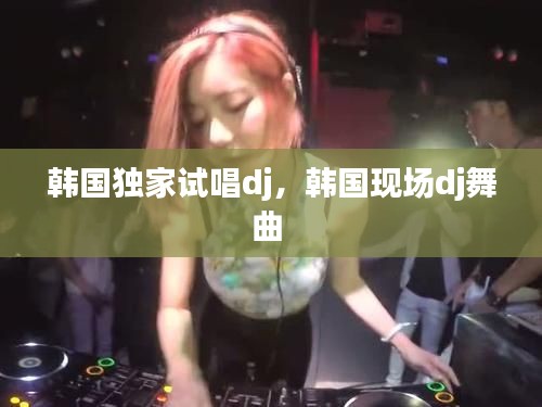 韓國獨家試唱dj，韓國現(xiàn)場dj舞曲 