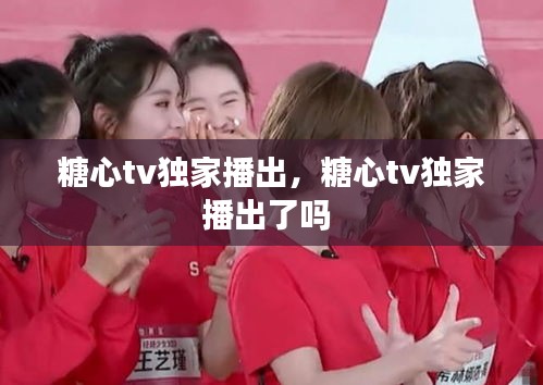 糖心tv獨(dú)家播出，糖心tv獨(dú)家播出了嗎 