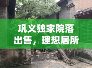 鞏義獨(dú)家院落出售，理想居所的優(yōu)選之地