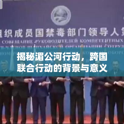 揭秘湄公河行動(dòng)，跨國聯(lián)合行動(dòng)的背景與意義，百度帶你深入了解