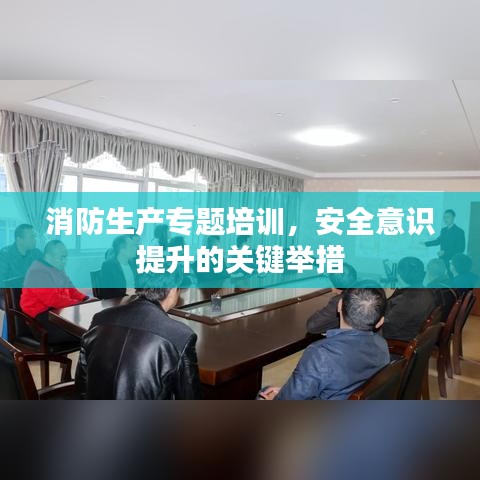 消防生產(chǎn)專題培訓(xùn)，安全意識提升的關(guān)鍵舉措