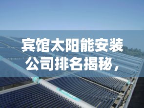 賓館太陽能安裝公司排名揭秘，行業(yè)影響力與優(yōu)質(zhì)服務(wù)一覽