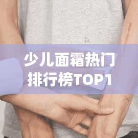 少兒面霜熱門排行榜TOP10，家長必看選購指南！