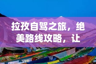 拉孜自駕之旅，絕美路線攻略，讓你的旅行驚艷每一刻！