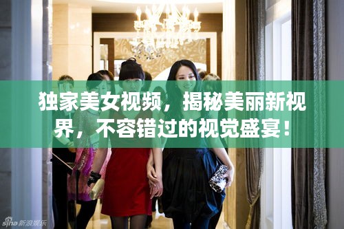 獨家美女視頻，揭秘美麗新視界，不容錯過的視覺盛宴！