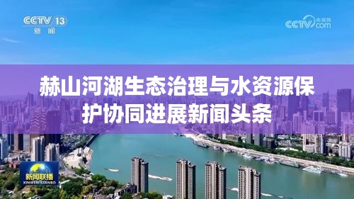 赫山河湖生態(tài)治理與水資源保護(hù)協(xié)同進(jìn)展新聞?lì)^條