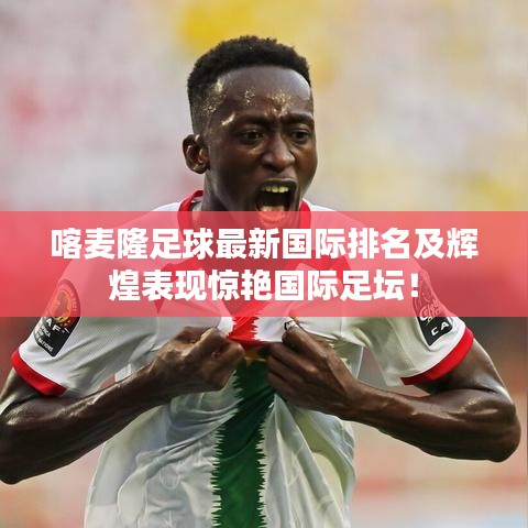 喀麥隆足球最新國(guó)際排名及輝煌表現(xiàn)驚艷國(guó)際足壇！