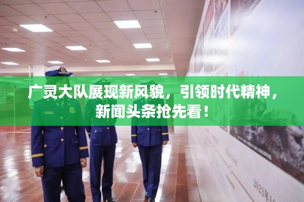 廣靈大隊(duì)展現(xiàn)新風(fēng)貌，引領(lǐng)時(shí)代精神，新聞?lì)^條搶先看！