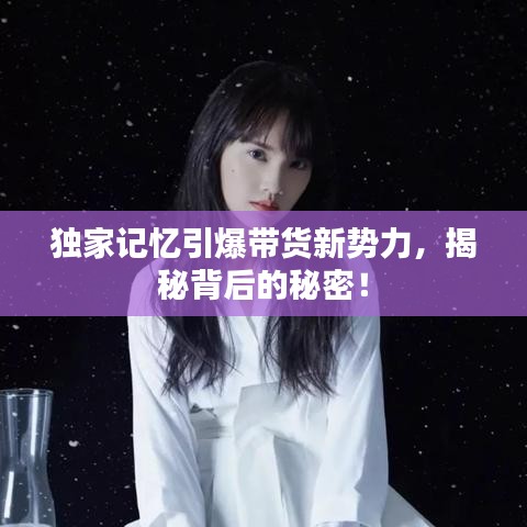 獨(dú)家記憶引爆帶貨新勢(shì)力，揭秘背后的秘密！