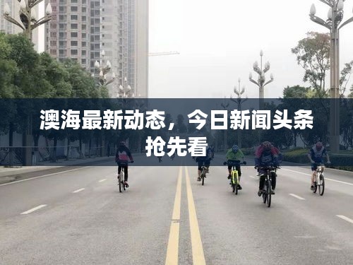 澳海最新動態(tài)，今日新聞頭條搶先看